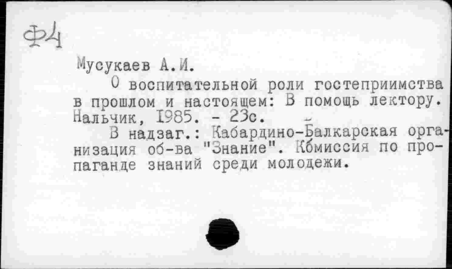 ﻿Мусукаев А.И.
О воспитательной роли гостеприимства в прошлом и настоящем: В помощь лектору. Нальчик, 1985. - 23с.
В надзаг.: Кабардино-Балкарская орга низация об-ва "Знание". Кбмиссия по пропаганде знаний среди молодежи.